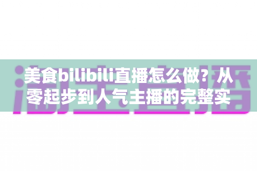 美食bilibili直播怎么做？从零起步到人气主播的完整实战指南