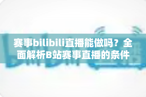赛事bilibili直播能做吗？全面解析B站赛事直播的条件、流程、版权要点与变现前景
