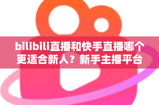 bilibili直播和快手直播哪个更适合新人？新手主播平台选择全攻略
