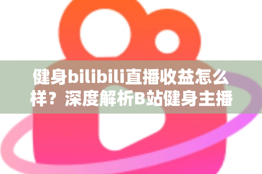 健身bilibili直播收益怎么样？深度解析B站健身主播的赚钱门道与真实收入水平