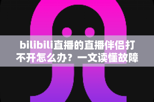 bilibili直播的直播伴侣打不开怎么办？一文读懂故障排查与修复全攻略，助你快速恢复开播