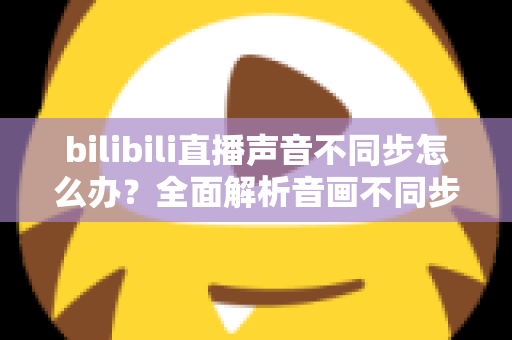 bilibili直播声音不同步怎么办？全面解析音画不同步的原因与高效解决方法