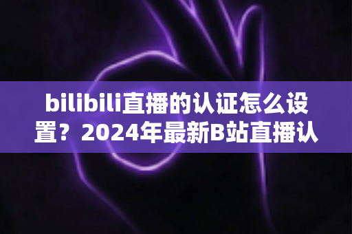 bilibili直播的认证怎么设置?2024年最新B站直播认证全流程详解指南 bilibili直播的认证怎么设置?2024年最新B站直播认证全流程详解指南