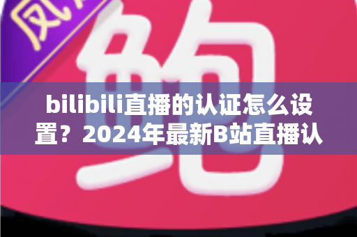 bilibili直播的认证怎么设置？2024年最新B站直播认证全流程详解指南