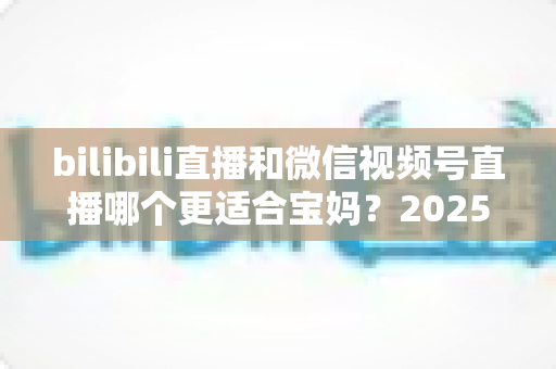 bilibili直播和微信视频号直播哪个更适合宝妈？2025年宝妈直播创业平台选择全攻略