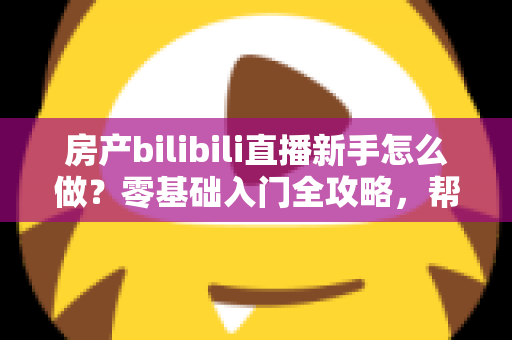 房产bilibili直播新手怎么做？零基础入门全攻略，帮你快速起号获客