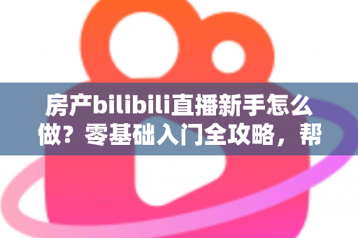 房产bilibili直播新手怎么做？零基础入门全攻略，帮你快速起号获客