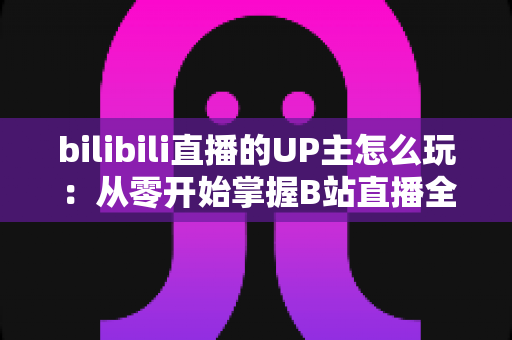 bilibili直播的UP主怎么玩：从零开始掌握B站直播全攻略