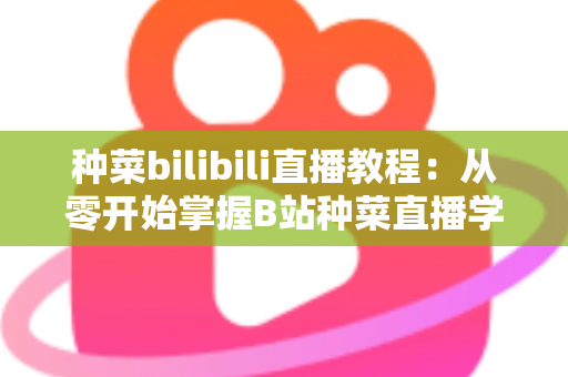 种菜bilibili直播教程:从零开始掌握B站种菜直播学习的完整指南 种菜bilibili直播教程:从零开始掌握B站种菜直播学习的完整指南