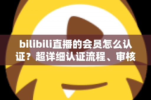 bilibili直播的会员怎么认证？超详细认证流程、审核要点与避坑指南一次看懂