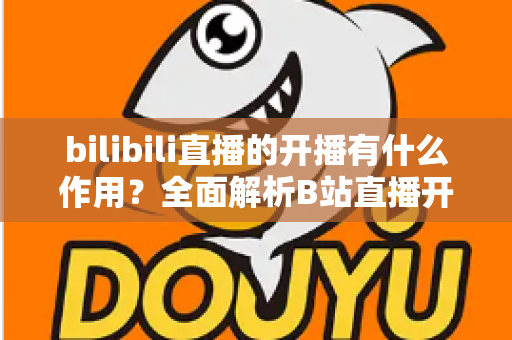 bilibili直播的开播有什么作用？全面解析B站直播开播的核心价值与运营优势