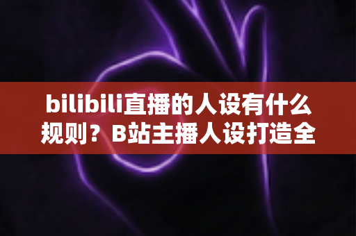 bilibili直播的人设有什么规则？B站主播人设打造全攻略与合规指南一文读懂