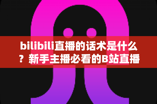 bilibili直播的话术是什么?新手主播必看的B站直播开口、留人与转化话术全攻略 bilibili直播的话术是什么?新手主播必看的B站直播开口、留人与转化话术全攻略