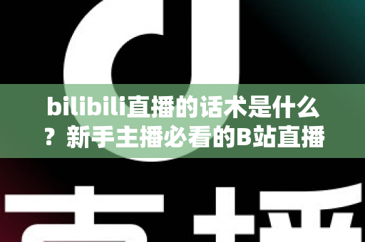 bilibili直播的话术是什么?新手主播必看的B站直播开口、留人与转化话术全攻略 bilibili直播的话术是什么?新手主播必看的B站直播开口、留人与转化话术全攻略