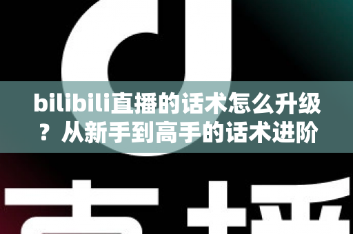 bilibili直播的话术怎么升级？从新手到高手的话术进阶实战指南