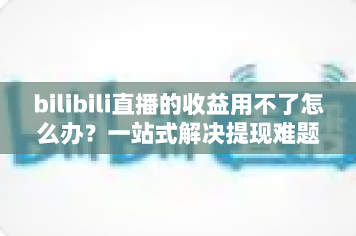 bilibili直播的收益用不了怎么办？一站式解决提现难题的实用指南