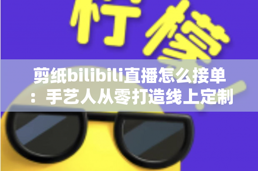 剪纸bilibili直播怎么接单:手艺人从零打造线上定制变现渠道的完整实战指南 剪纸bilibili直播怎么接单:手艺人从零打造线上定制变现渠道的完整实战指南