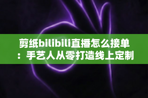 剪纸bilibili直播怎么接单:手艺人从零打造线上定制变现渠道的完整实战指南 剪纸bilibili直播怎么接单:手艺人从零打造线上定制变现渠道的完整实战指南