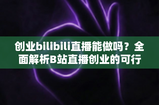 创业bilibili直播能做吗？全面解析B站直播创业的可行性、优势与实操攻略