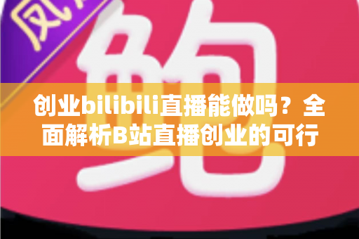 创业bilibili直播能做吗？全面解析B站直播创业的可行性、优势与实操攻略