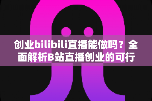 创业bilibili直播能做吗？全面解析B站直播创业的可行性、优势与实操攻略