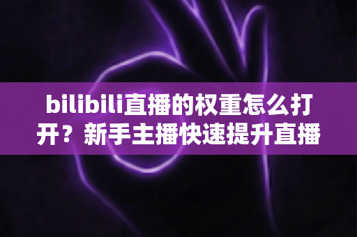 bilibili直播的权重怎么打开？新手主播快速提升直播间流量权重的完整实战指南
