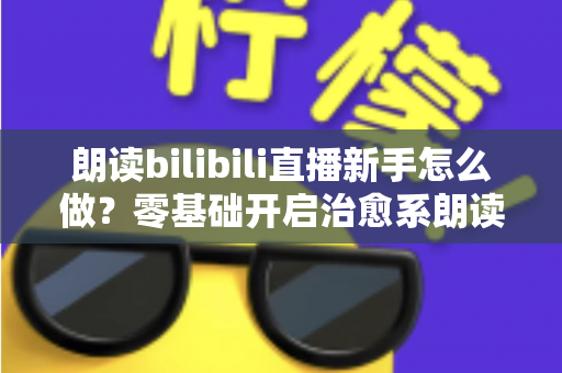 朗读bilibili直播新手怎么做？零基础开启治愈系朗读直播的完整实战指南
