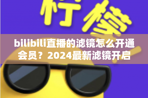 bilibili直播的滤镜怎么开通会员?2024最新滤镜开启与会员开通全流程指南 bilibili直播的滤镜怎么开通会员?2024最新滤镜开启与会员开通全流程指南
