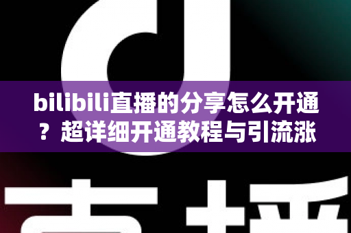 bilibili直播的分享怎么开通？超详细开通教程与引流涨人气技巧全解析