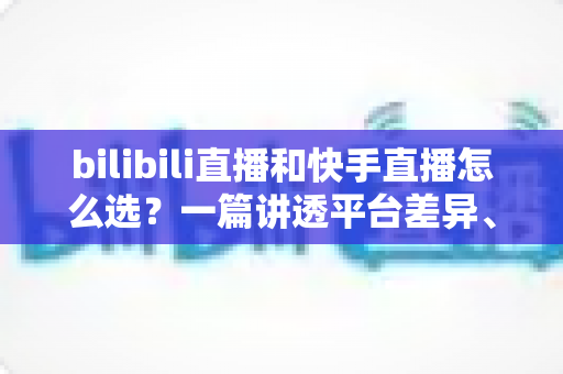 bilibili直播和快手直播怎么选?一篇讲透平台差异、流量机制与变现策略的实用指南 bilibili直播和快手直播怎么选?一篇讲透平台差异、流量机制与变现策略的实用指南