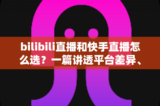 bilibili直播和快手直播怎么选？一篇讲透平台差异、流量机制与变现策略的实用指南