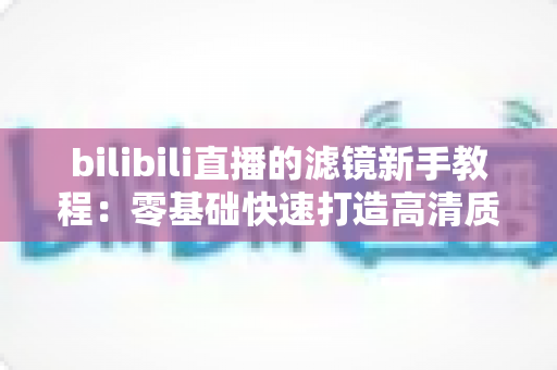 bilibili直播的滤镜新手教程:零基础快速打造高清质感直播间的实用指南 bilibili直播的滤镜新手教程:零基础快速打造高清质感直播间的实用指南
