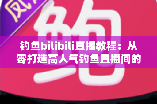 钓鱼bilibili直播教程：从零打造高人气钓鱼直播间的完整实战指南
