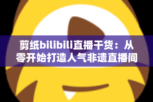 剪纸bilibili直播干货：从零开始打造人气非遗直播间全攻略