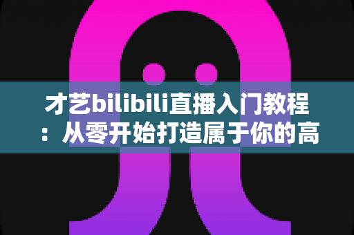 才艺bilibili直播入门教程：从零开始打造属于你的高人气直播间