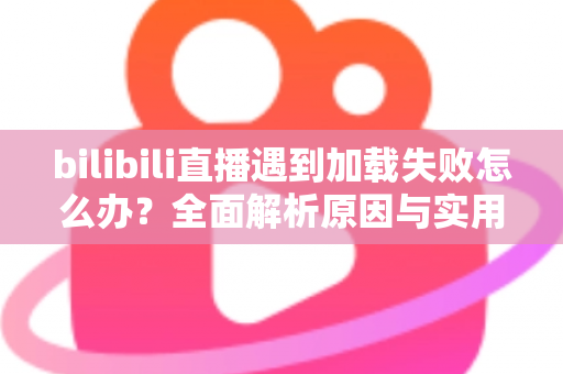 bilibili直播遇到加载失败怎么办？全面解析原因与实用解决技巧，助你畅快观看每一场直播