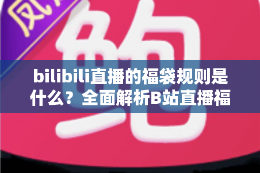bilibili直播的福袋规则是什么？全面解析B站直播福袋玩法、参与条件与中奖技巧
