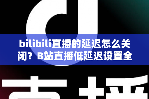bilibili直播的延迟怎么关闭?B站直播低延迟设置全攻略,助你实现秒级同步的流畅观看与推流体验 bilibili直播的延迟怎么关闭?B站直播低延迟设置全攻略,助你实现秒级同步的流畅观看与推流体验