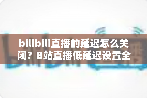 bilibili直播的延迟怎么关闭?B站直播低延迟设置全攻略,助你实现秒级同步的流畅观看与推流体验 bilibili直播的延迟怎么关闭?B站直播低延迟设置全攻略,助你实现秒级同步的流畅观看与推流体验