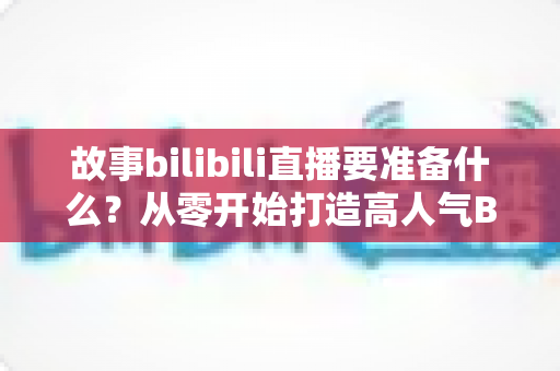 故事bilibili直播要准备什么？从零开始打造高人气B站直播间的完整备战指南