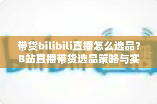 带货bilibili直播怎么选品？B站直播带货选品策略与实战技巧全解析
