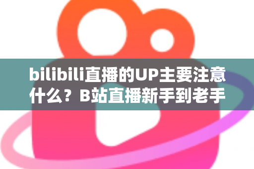 bilibili直播的UP主要注意什么？B站直播新手到老手都需要的全方位注意事项与实战指南