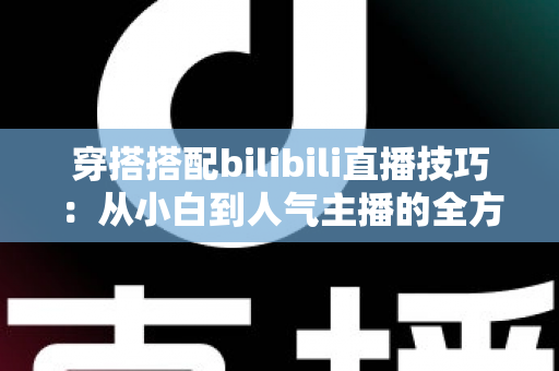 穿搭搭配bilibili直播技巧：从小白到人气主播的全方位实战指南