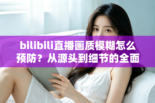 bilibili直播画质模糊怎么预防？从源头到细节的全面防模糊实战指南