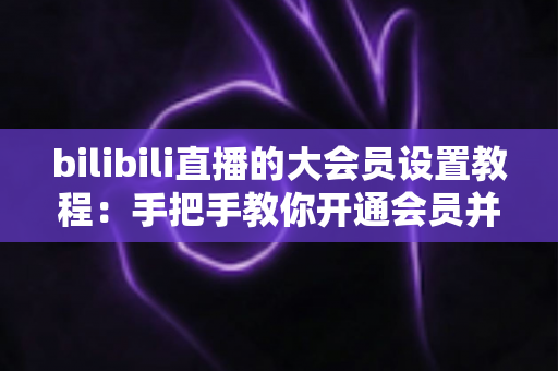 bilibili直播的大会员设置教程:手把手教你开通会员并玩转直播专属特权 bilibili直播的大会员设置教程:手把手教你开通会员并玩转直播专属特权