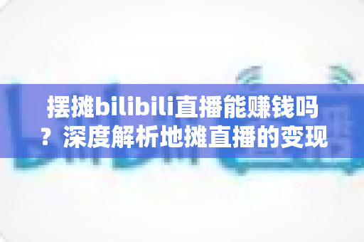 摆摊bilibili直播能赚钱吗?深度解析地摊直播的变现真相与实操指南 摆摊bilibili直播能赚钱吗?深度解析地摊直播的变现真相与实操指南