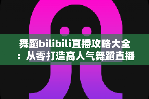 舞蹈bilibili直播攻略大全:从零打造高人气舞蹈直播间的完整指南 舞蹈bilibili直播攻略大全:从零打造高人气舞蹈直播间的完整指南