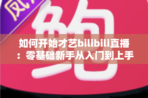 如何开始才艺bilibili直播:零基础新手从入门到上手的完整实战指南 如何开始才艺bilibili直播:零基础新手从入门到上手的完整实战指南