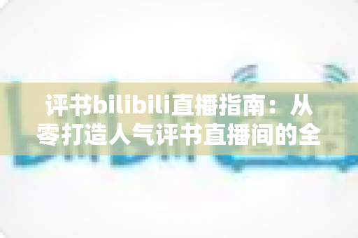 评书bilibili直播指南：从零打造人气评书直播间的全流程实操手册