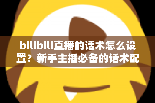 bilibili直播的话术怎么设置?新手主播必备的话术配置全流程与实战技巧详解 bilibili直播的话术怎么设置?新手主播必备的话术配置全流程与实战技巧详解